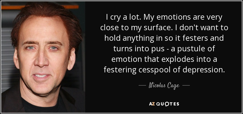 I cry a lot. My emotions are very close to my surface. I don't want to hold anything in so it festers and turns into pus - a pustule of emotion that explodes into a festering cesspool of depression. - Nicolas Cage