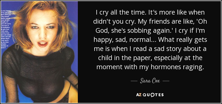 I cry all the time. It's more like when didn't you cry. My friends are like, 'Oh God, she's sobbing again.' I cry if I'm happy, sad, normal... What really gets me is when I read a sad story about a child in the paper, especially at the moment with my hormones raging. - Sara Cox