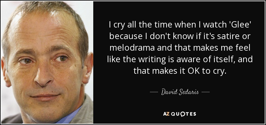 I cry all the time when I watch 'Glee' because I don't know if it's satire or melodrama and that makes me feel like the writing is aware of itself, and that makes it OK to cry. - David Sedaris