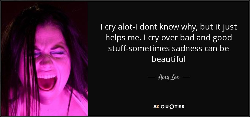 I cry alot-I dont know why, but it just helps me. I cry over bad and good stuff-sometimes sadness can be beautiful - Amy Lee
