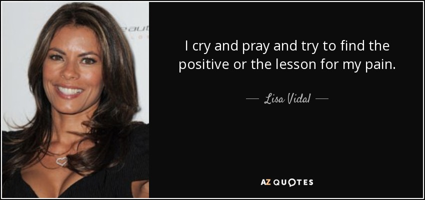 I cry and pray and try to find the positive or the lesson for my pain. - Lisa Vidal