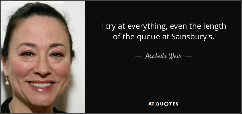 I cry at everything, even the length of the queue at Sainsbury's. - Arabella Weir