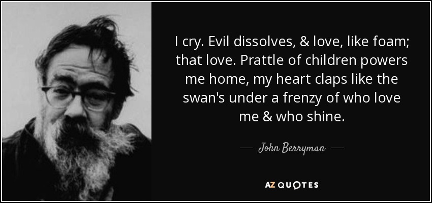 I cry. Evil dissolves, & love, like foam; that love. Prattle of children powers me home, my heart claps like the swan's under a frenzy of who love me & who shine. - John Berryman