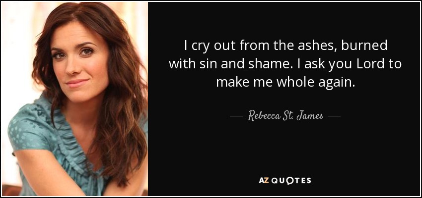 I cry out from the ashes, burned with sin and shame. I ask you Lord to make me whole again. - Rebecca St. James