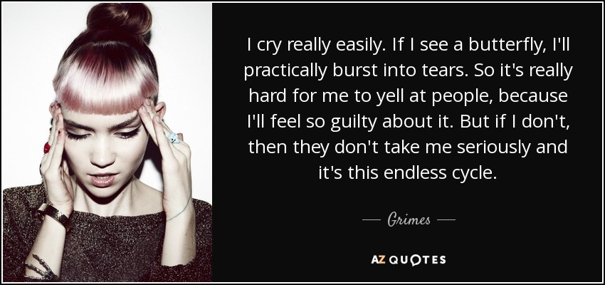 I cry really easily. If I see a butterfly, I'll practically burst into tears. So it's really hard for me to yell at people, because I'll feel so guilty about it. But if I don't, then they don't take me seriously and it's this endless cycle. - Grimes
