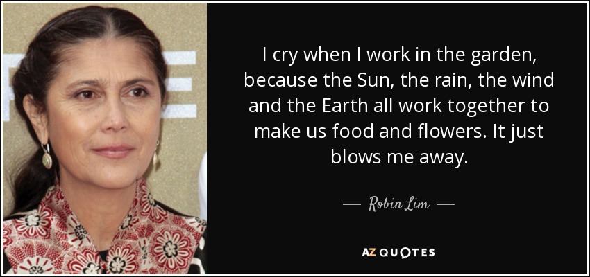 I cry when I work in the garden, because the Sun, the rain, the wind and the Earth all work together to make us food and flowers. It just blows me away. - Robin Lim