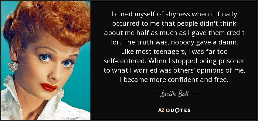 I cured myself of shyness when it finally occurred to me that people didn't think about me half as much as I gave them credit for. The truth was, nobody gave a damn. Like most teenagers, I was far too self-centered. When I stopped being prisoner to what I worried was others’ opinions of me, I became more confident and free. - Lucille Ball