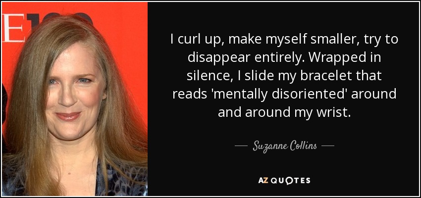 I curl up, make myself smaller, try to disappear entirely. Wrapped in silence, I slide my bracelet that reads 'mentally disoriented' around and around my wrist. - Suzanne Collins