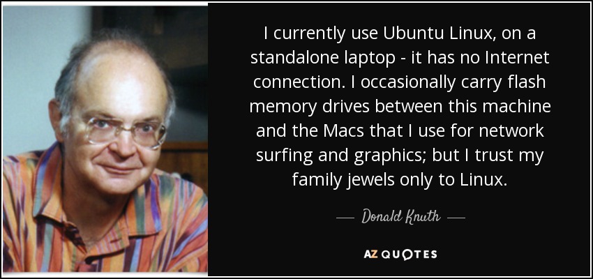 I currently use Ubuntu Linux, on a standalone laptop - it has no Internet connection. I occasionally carry flash memory drives between this machine and the Macs that I use for network surfing and graphics; but I trust my family jewels only to Linux. - Donald Knuth
