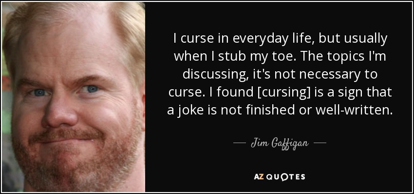 I curse in everyday life, but usually when I stub my toe. The topics I'm discussing, it's not necessary to curse. I found [cursing] is a sign that a joke is not finished or well-written. - Jim Gaffigan