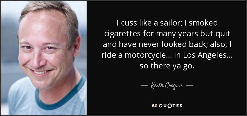 I cuss like a sailor; I smoked cigarettes for many years but quit and have never looked back; also, I ride a motorcycle... in Los Angeles... so there ya go. - Keith Coogan