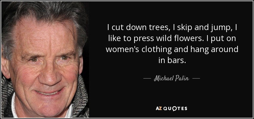 I cut down trees, I skip and jump, I like to press wild flowers. I put on women's clothing and hang around in bars. - Michael Palin