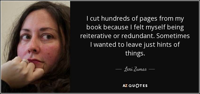 I cut hundreds of pages from my book because I felt myself being reiterative or redundant. Sometimes I wanted to leave just hints of things. - Leni Zumas