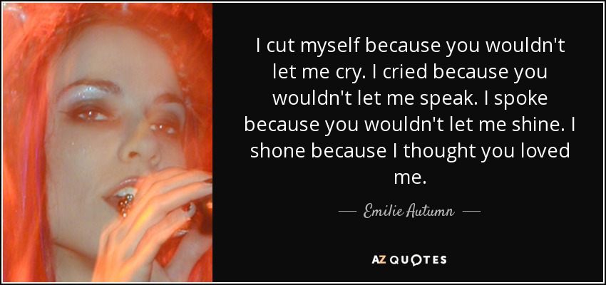 I cut myself because you wouldn't let me cry. I cried because you wouldn't let me speak. I spoke because you wouldn't let me shine. I shone because I thought you loved me. - Emilie Autumn