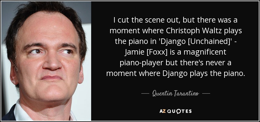 I cut the scene out, but there was a moment where Christoph Waltz plays the piano in 'Django [Unchained]' - Jamie [Foxx] is a magnificent piano-player but there's never a moment where Django plays the piano. - Quentin Tarantino