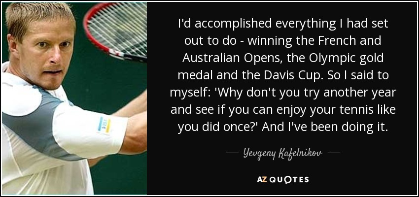 I'd accomplished everything I had set out to do - winning the French and Australian Opens, the Olympic gold medal and the Davis Cup. So I said to myself: 'Why don't you try another year and see if you can enjoy your tennis like you did once?' And I've been doing it. - Yevgeny Kafelnikov