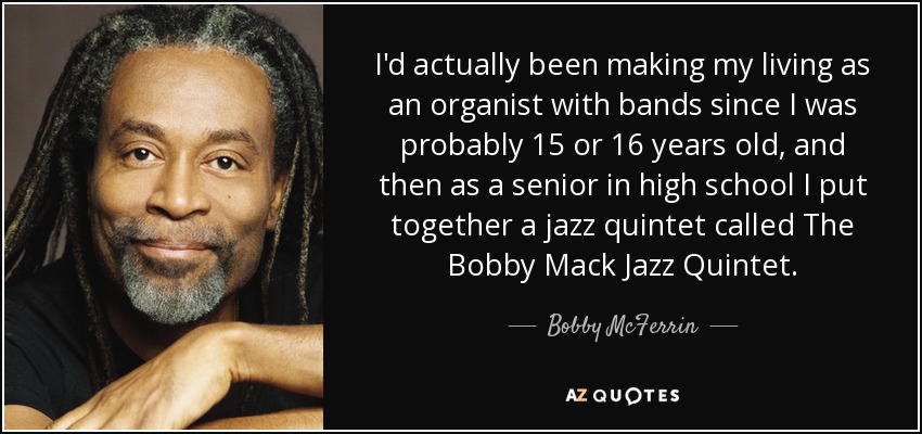 I'd actually been making my living as an organist with bands since I was probably 15 or 16 years old, and then as a senior in high school I put together a jazz quintet called The Bobby Mack Jazz Quintet. - Bobby McFerrin
