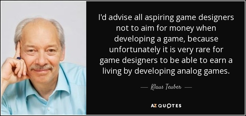 I'd advise all aspiring game designers not to aim for money when developing a game, because unfortunately it is very rare for game designers to be able to earn a living by developing analog games. - Klaus Teuber