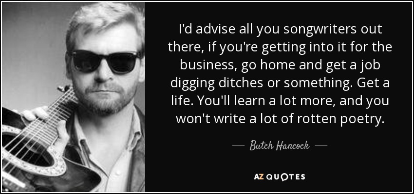 I'd advise all you songwriters out there, if you're getting into it for the business, go home and get a job digging ditches or something. Get a life. You'll learn a lot more, and you won't write a lot of rotten poetry. - Butch Hancock