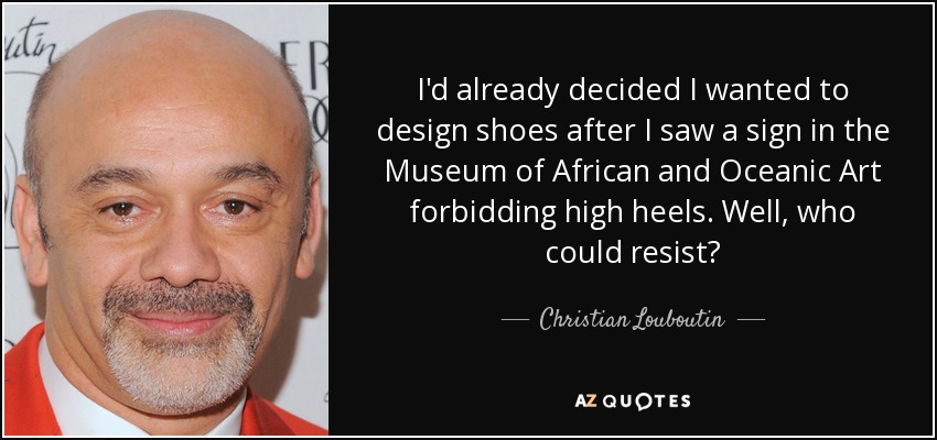 I'd already decided I wanted to design shoes after I saw a sign in the Museum of African and Oceanic Art forbidding high heels. Well, who could resist? - Christian Louboutin