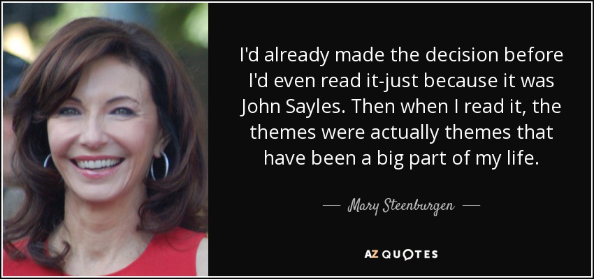 I'd already made the decision before I'd even read it-just because it was John Sayles. Then when I read it, the themes were actually themes that have been a big part of my life. - Mary Steenburgen