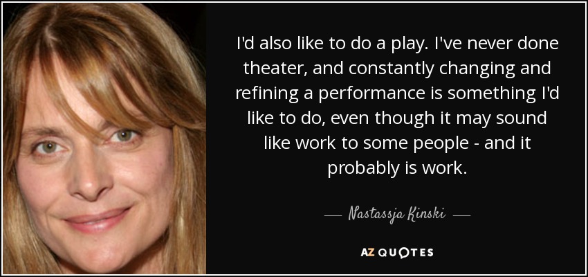 I'd also like to do a play. I've never done theater, and constantly changing and refining a performance is something I'd like to do, even though it may sound like work to some people - and it probably is work. - Nastassja Kinski