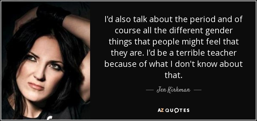 I'd also talk about the period and of course all the different gender things that people might feel that they are. I'd be a terrible teacher because of what I don't know about that. - Jen Kirkman