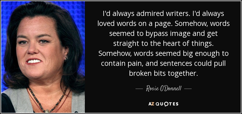 I'd always admired writers. I'd always loved words on a page. Somehow, words seemed to bypass image and get straight to the heart of things. Somehow, words seemed big enough to contain pain, and sentences could pull broken bits together. - Rosie O'Donnell
