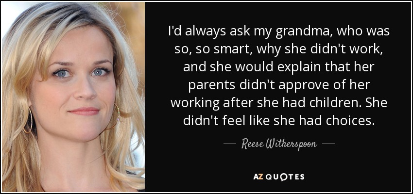 I'd always ask my grandma, who was so, so smart, why she didn't work, and she would explain that her parents didn't approve of her working after she had children. She didn't feel like she had choices. - Reese Witherspoon