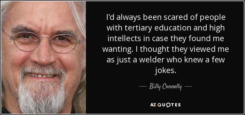 I'd always been scared of people with tertiary education and high intellects in case they found me wanting. I thought they viewed me as just a welder who knew a few jokes. - Billy Connolly