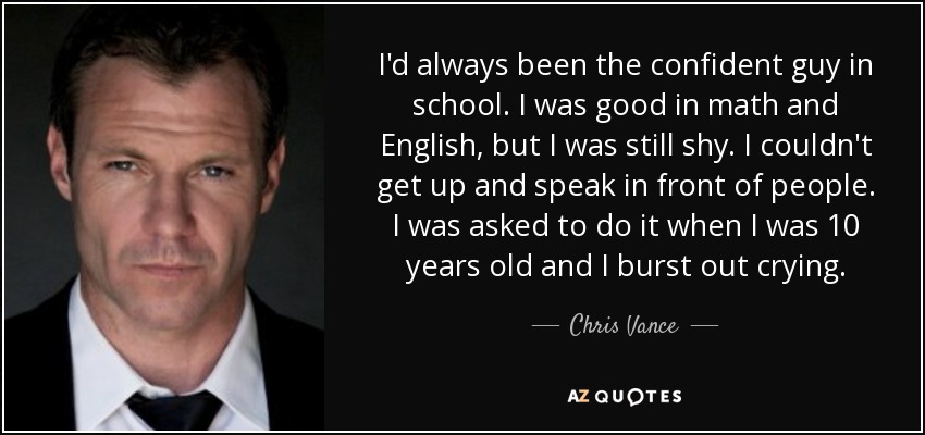 I'd always been the confident guy in school. I was good in math and English, but I was still shy. I couldn't get up and speak in front of people. I was asked to do it when I was 10 years old and I burst out crying. - Chris Vance