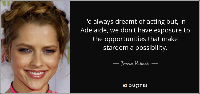 I'd always dreamt of acting but, in Adelaide, we don't have exposure to the opportunities that make stardom a possibility. - Teresa Palmer