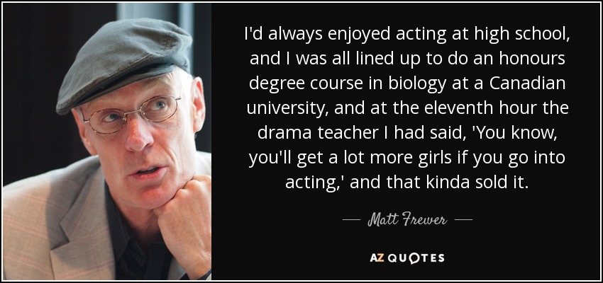 I'd always enjoyed acting at high school, and I was all lined up to do an honours degree course in biology at a Canadian university, and at the eleventh hour the drama teacher I had said, 'You know, you'll get a lot more girls if you go into acting,' and that kinda sold it. - Matt Frewer