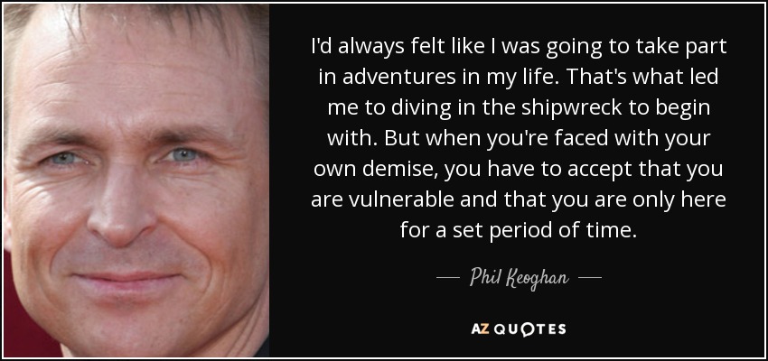 I'd always felt like I was going to take part in adventures in my life. That's what led me to diving in the shipwreck to begin with. But when you're faced with your own demise, you have to accept that you are vulnerable and that you are only here for a set period of time. - Phil Keoghan