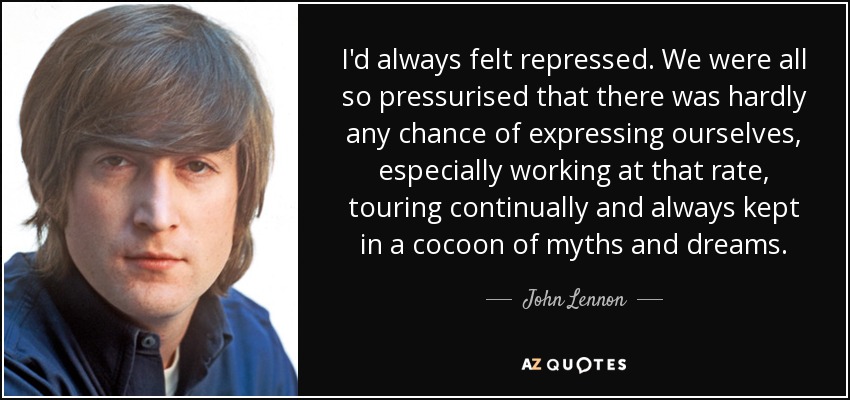 I'd always felt repressed. We were all so pressurised that there was hardly any chance of expressing ourselves, especially working at that rate, touring continually and always kept in a cocoon of myths and dreams. - John Lennon