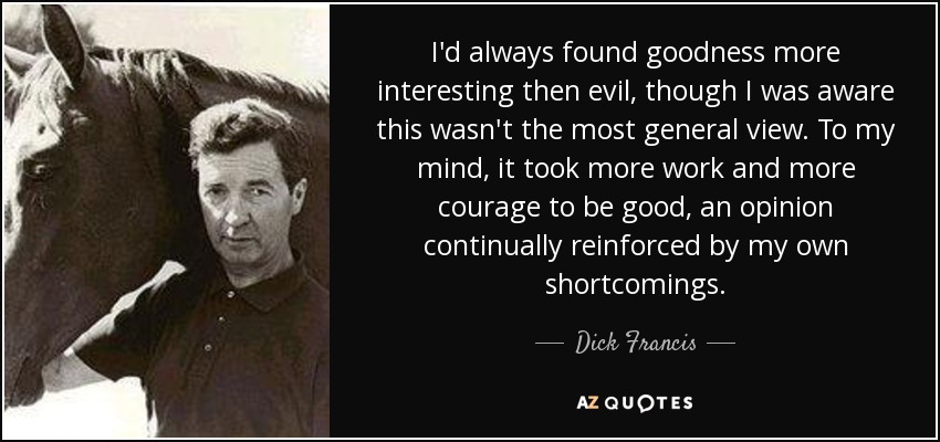 I'd always found goodness more interesting then evil, though I was aware this wasn't the most general view. To my mind, it took more work and more courage to be good, an opinion continually reinforced by my own shortcomings. - Dick Francis