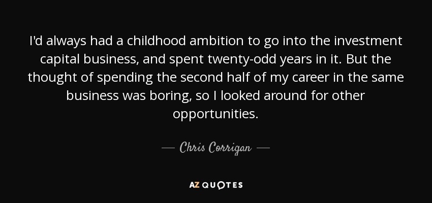 I'd always had a childhood ambition to go into the investment capital business, and spent twenty-odd years in it. But the thought of spending the second half of my career in the same business was boring, so I looked around for other opportunities . - Chris Corrigan