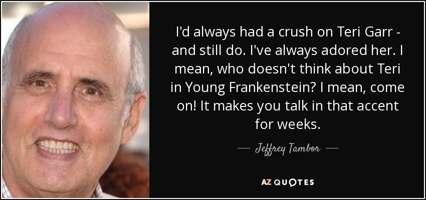 I'd always had a crush on Teri Garr - and still do. I've always adored her. I mean, who doesn't think about Teri in Young Frankenstein? I mean, come on! It makes you talk in that accent for weeks. - Jeffrey Tambor