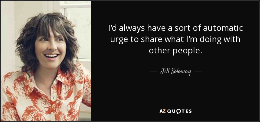 I'd always have a sort of automatic urge to share what I'm doing with other people. - Jill Soloway