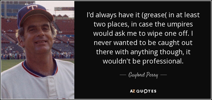 I'd always have it (grease( in at least two places, in case the umpires would ask me to wipe one off. I never wanted to be caught out there with anything though, it wouldn't be professional. - Gaylord Perry