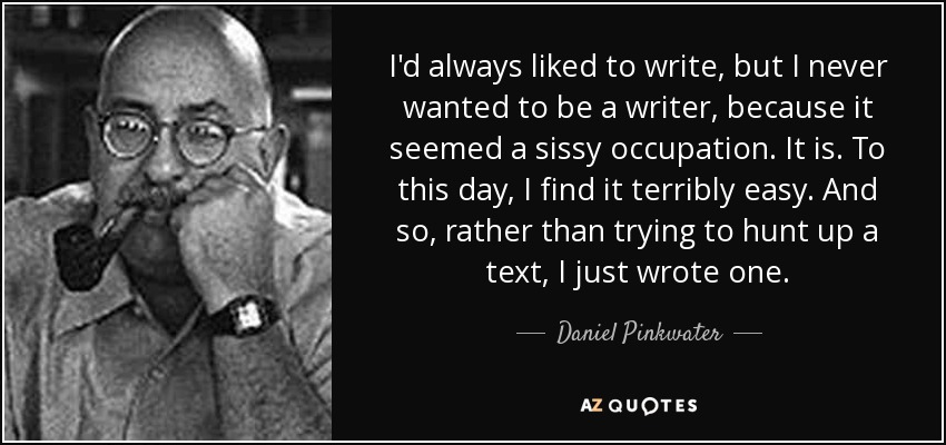 I'd always liked to write, but I never wanted to be a writer, because it seemed a sissy occupation. It is. To this day, I find it terribly easy. And so, rather than trying to hunt up a text, I just wrote one. - Daniel Pinkwater