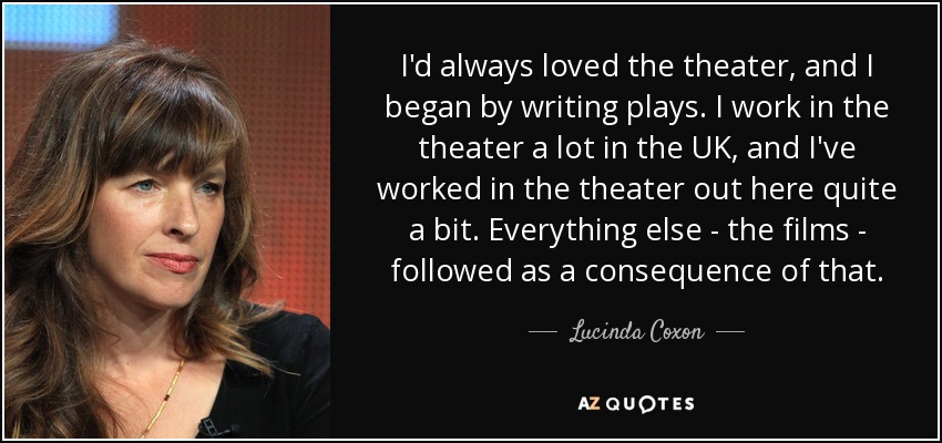 I'd always loved the theater, and I began by writing plays. I work in the theater a lot in the UK, and I've worked in the theater out here quite a bit. Everything else - the films - followed as a consequence of that. - Lucinda Coxon