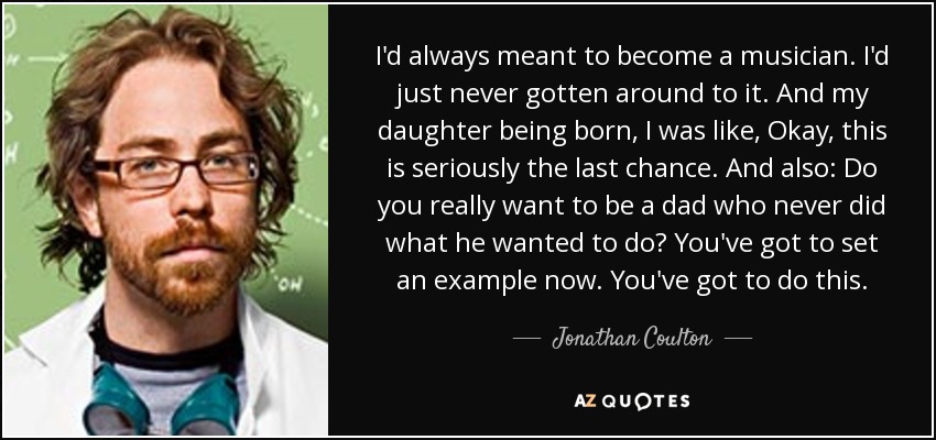 I'd always meant to become a musician. I'd just never gotten around to it. And my daughter being born, I was like, Okay, this is seriously the last chance. And also: Do you really want to be a dad who never did what he wanted to do? You've got to set an example now. You've got to do this. - Jonathan Coulton