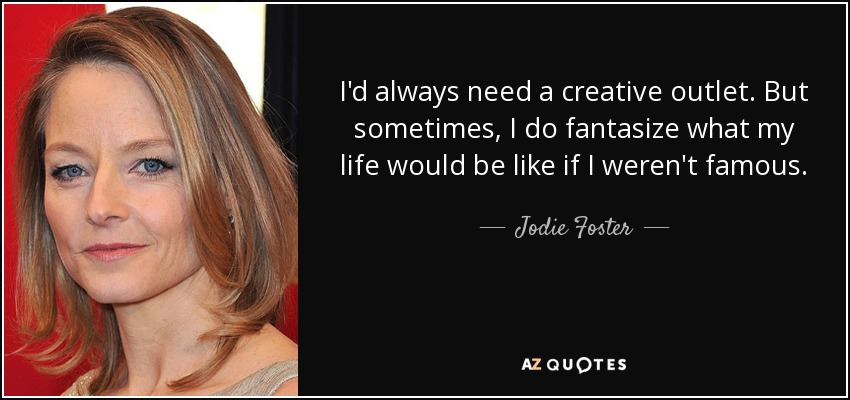 I'd always need a creative outlet. But sometimes, I do fantasize what my life would be like if I weren't famous. - Jodie Foster