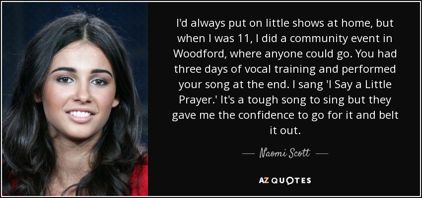 I'd always put on little shows at home, but when I was 11, I did a community event in Woodford, where anyone could go. You had three days of vocal training and performed your song at the end. I sang 'I Say a Little Prayer.' It's a tough song to sing but they gave me the confidence to go for it and belt it out. - Naomi Scott