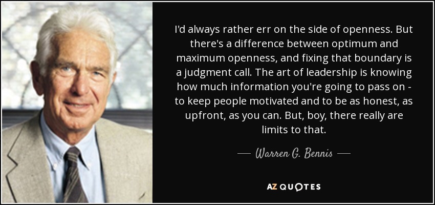 I'd always rather err on the side of openness. But there's a difference between optimum and maximum openness, and fixing that boundary is a judgment call. The art of leadership is knowing how much information you're going to pass on - to keep people motivated and to be as honest, as upfront, as you can. But, boy, there really are limits to that. - Warren G. Bennis