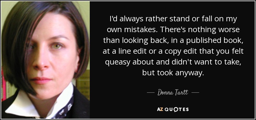 I'd always rather stand or fall on my own mistakes. There's nothing worse than looking back, in a published book, at a line edit or a copy edit that you felt queasy about and didn't want to take, but took anyway. - Donna Tartt
