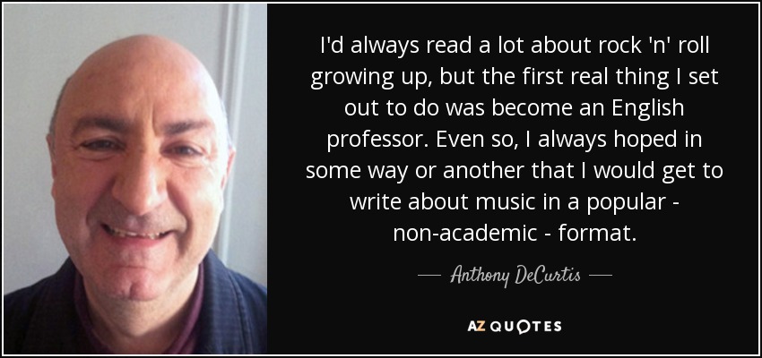 I'd always read a lot about rock 'n' roll growing up, but the first real thing I set out to do was become an English professor. Even so, I always hoped in some way or another that I would get to write about music in a popular - non-academic - format. - Anthony DeCurtis