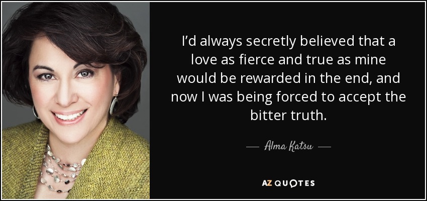 I’d always secretly believed that a love as fierce and true as mine would be rewarded in the end, and now I was being forced to accept the bitter truth. - Alma Katsu