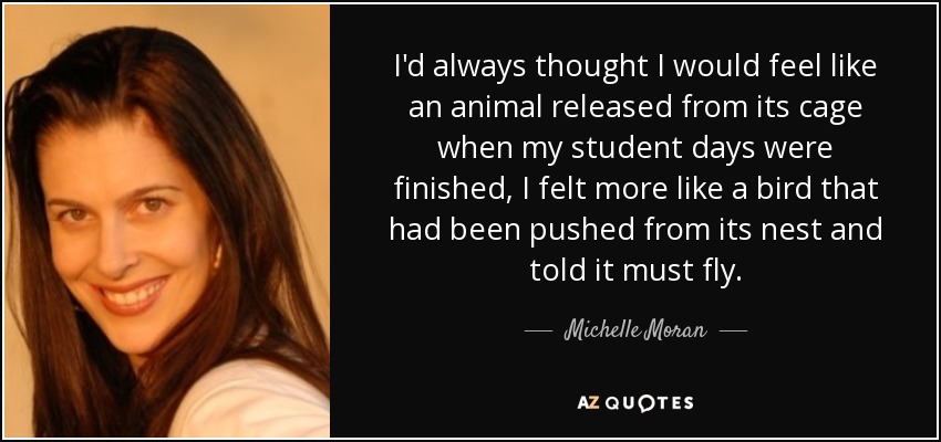 I'd always thought I would feel like an animal released from its cage when my student days were finished, I felt more like a bird that had been pushed from its nest and told it must fly. - Michelle Moran